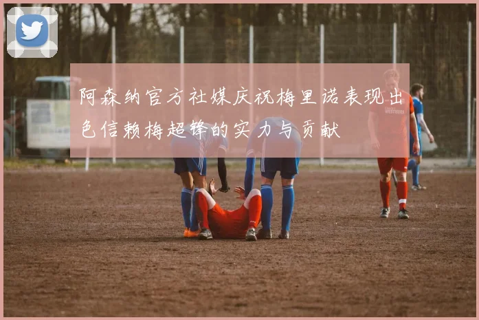 阿森纳官方社媒庆祝梅里诺表现出色信赖梅超锋的实力与贡献