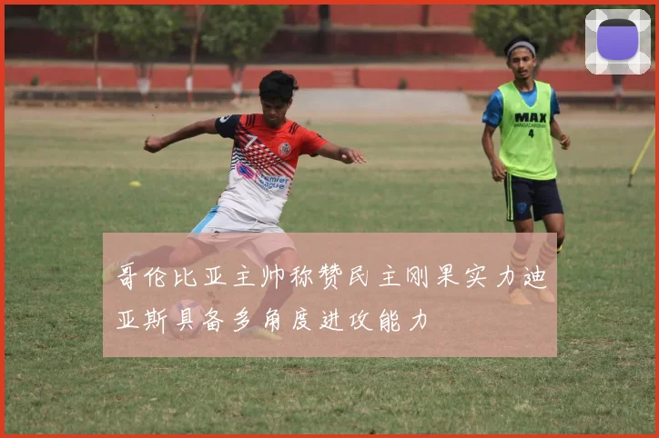 哥伦比亚主帅称赞民主刚果实力迪亚斯具备多角度进攻能力