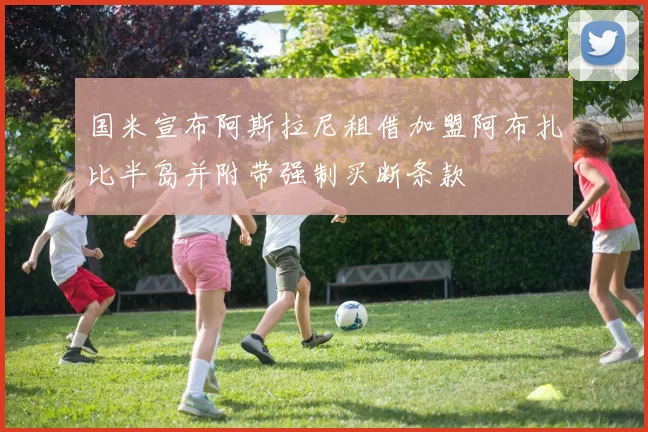 国米宣布阿斯拉尼租借加盟阿布扎比半岛并附带强制买断条款